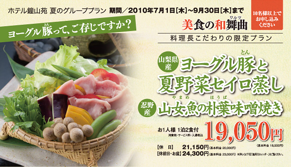 ワルツ美食の和舞曲 料理長こだわりの限定プラン 期間／2010年7月1日［木］09月30日［木］まで ヨーグル豚と夏野菜セイロ蒸し 山女魚の朴葉味噌焼き お1人様 1泊2食付 19,050円〈基本料金 18,000円〉消費税・サービス料・入湯税込【休日】21,150円〈基本料金 20,000円〉【休前日・お盆】24,300円〈基本料金 23,000円〉 ※詳しくは下記「適用日カレンダー」をご覧ください。10名様以上でお申し込みください