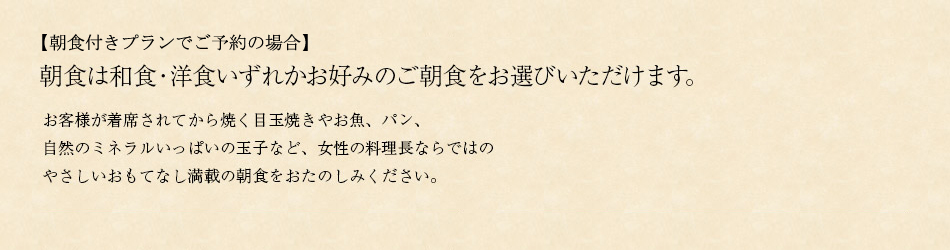朝食は和食・洋食いずれかお好みのご朝食をお選びいただけます。
お客様が着席されてから焼く目玉焼きやお魚、パン、自然のミネラルいっぱいの玉子など、女性の料理長ならではの
やさしいおもてなし満載の朝食をおたのしみください。