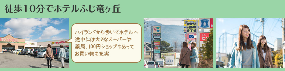 徒歩10分でホテルふじ竜ヶ丘　ハイランドから歩いてホテルへ
途中には大きなスーパーや薬局、100円ショップもあって
お買い物も充実