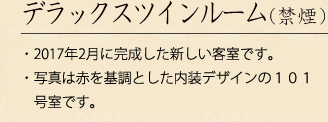 デラックスツインルーム（禁煙・喫煙）
・2017年2月に完成した新しい客室です。・写真は赤を基調とした内装デザインの101号室です。
