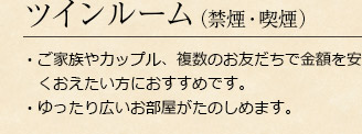 ツインルーム（禁煙・喫煙）
・ご家族やカップル、複数のお友だちで金額を安くおえたい方におすすめです。・ゆったり広いお部屋がたのしめます。
