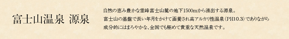 富士山温泉 源泉 自然の恵み豊かな霊峰富士山麓の地下1500mから湧出する源泉。
富士山の基盤で長い年月をかけて涵養され高アルカリ性温泉（PH9.8）でありながら
成分的にはまろやかな、全国でも極めて貴重な天然温泉です。
