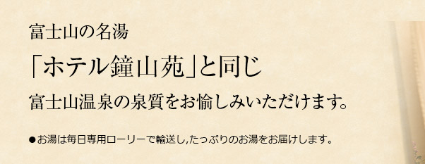 富士山の名湯「ホテル鐘山苑」と同じ富士山温泉の泉質をお愉しみいただけます。●お湯は毎日専用ローリーで輸送し,たっぷりのお湯をお届けします。