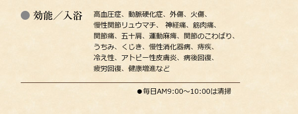 効能／入浴:高血圧症、動脈硬化症、外傷、火傷、慢性関節リュウマチ、 神経痛、筋肉痛、関節痛、五十肩、運動麻痺、関節のこわばり、 うちみ、くじき、慢性消化器病、痔疾、冷え性、アトピー性皮膚炎、病後回復、疲労回復、健康増進など	