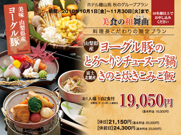 美食の和舞曲 料理長こだわりの限定プラン 期間／2010年11月1日［金］?11月30日［火］まで 山梨県産ヨーグル豚ととろーりシチュースープ鍋 富士北麗産きのこの炊き込みご飯  お1人様 1泊2食付 19,050円〈基本料金 18,000円〉 消費税・サービス料・入湯税込 【休   日】21,150円〈基本料金 20,000円〉【休前日・お盆】24,300円〈基本料金 23,000円〉10名様以上でお申し込みください