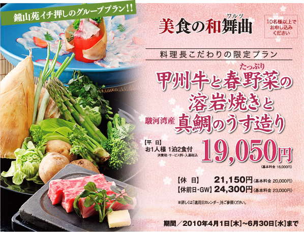 美食の和舞曲 料理長こだわりの限定プラン 甲州牛と春野菜の溶岩焼きと駿河湾産真鯛のうす造り 期間／2010年4月1日[木]?6月30日[水]まで 10名様以上でお申し込みください 【平日】お1人様 1泊2食付19,050円消費税・サービス料・入湯税込〈基本料金 18,000円〉【休日】21,150円〈基本料金 20,000円〉【休前日・GW】24,300円〈基本料金 23,000円〉
