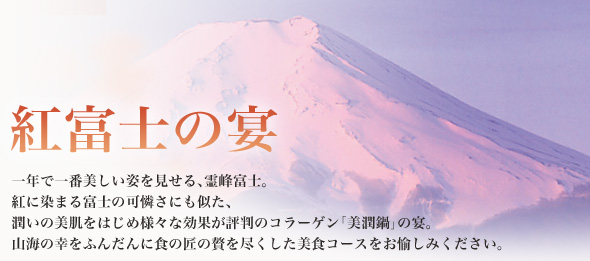 紅富士の宴 一年で一番美しい姿を見せる、霊峰富士。紅に染まる富士の可憐さにも似た、潤いの美肌をはじめ様々な効果が評判のコラーゲン「美潤鍋」の宴。山海の幸をふんだんに食の匠の贅を尽くした美食コースをお愉しみください。