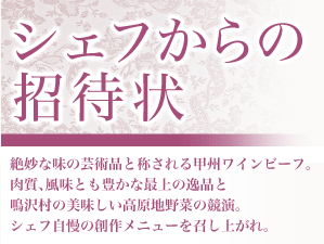 絶妙な味の芸術品と称される甲州ワインビーフ。肉質、風味とも豊かな最上の逸品と鳴沢村の美味しい高原地野菜の競演。シェフ自慢の創作メニューを召し上がれ。