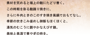 素材を究めると極上の鮑にたどり着く。この時期を彩る鮑踊り焼きに、さらに牛肉ときのこのすき焼き風鍋でおもてなし。季節の炊きこみ釜めし御飯もほくほくと、湯気のむこうに艶やかなえびす顔。美味と美酒で華やぎの時を。